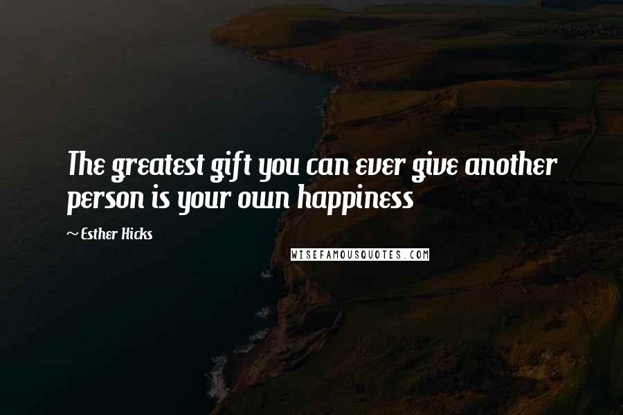 Esther Hicks Quotes: The greatest gift you can ever give another person is your own happiness