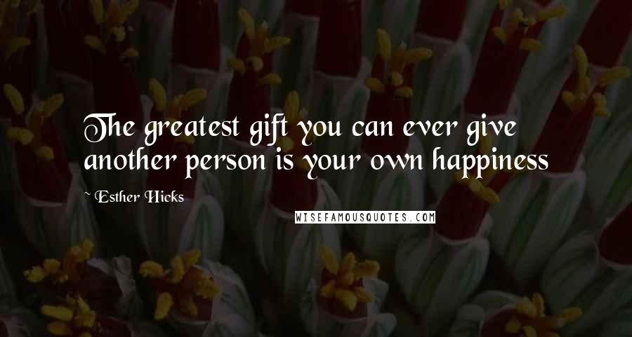 Esther Hicks Quotes: The greatest gift you can ever give another person is your own happiness