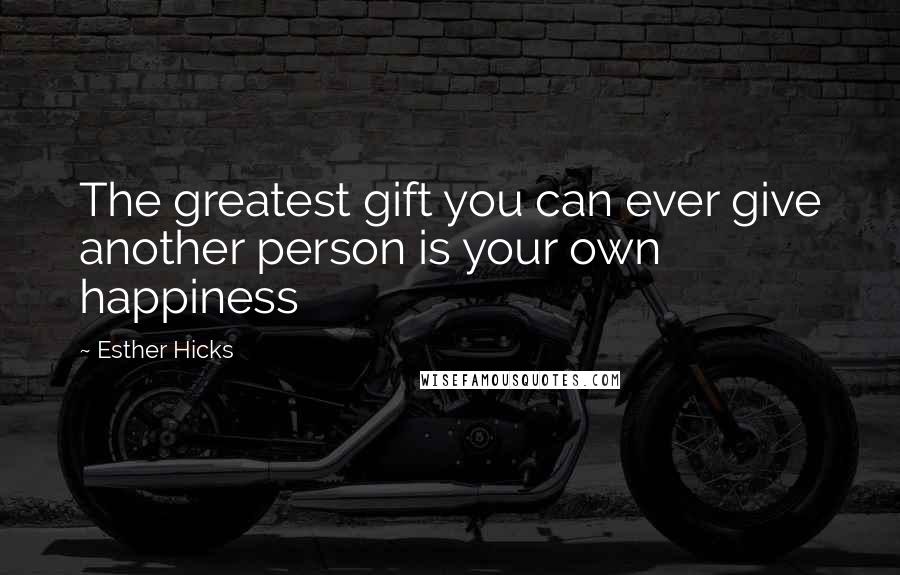 Esther Hicks Quotes: The greatest gift you can ever give another person is your own happiness