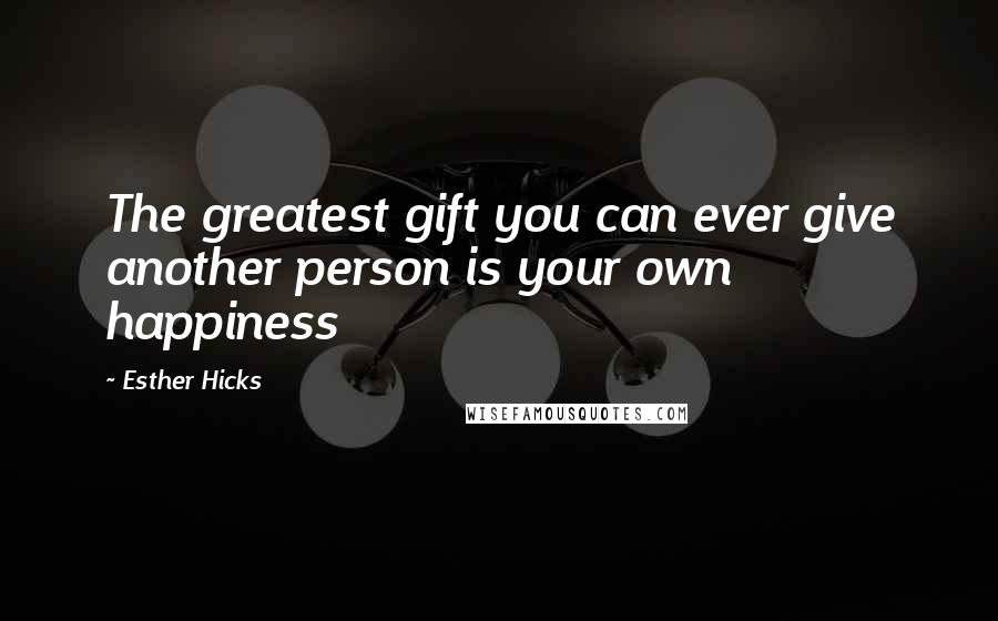 Esther Hicks Quotes: The greatest gift you can ever give another person is your own happiness