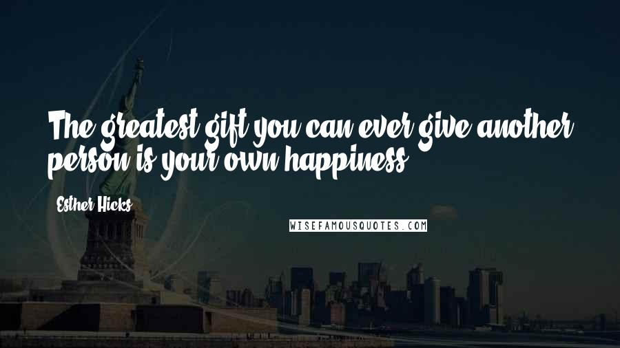 Esther Hicks Quotes: The greatest gift you can ever give another person is your own happiness