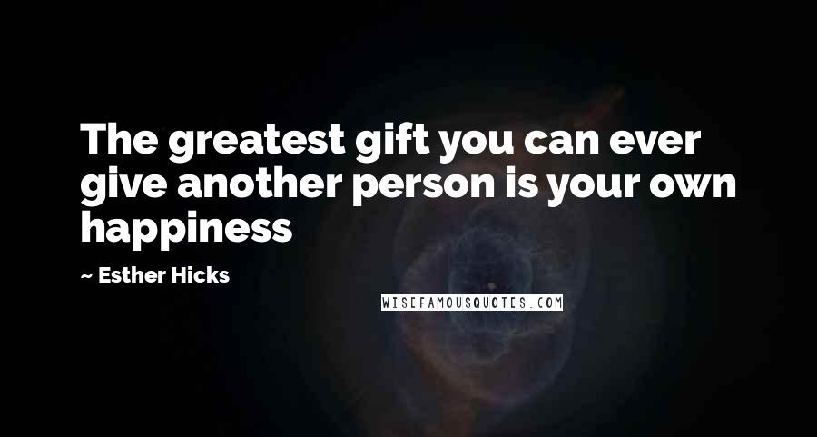 Esther Hicks Quotes: The greatest gift you can ever give another person is your own happiness