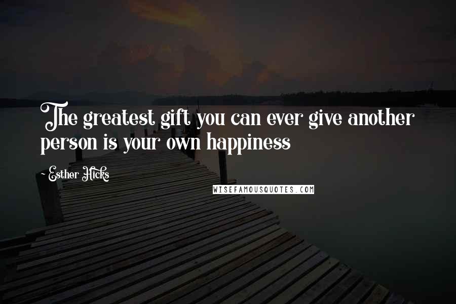 Esther Hicks Quotes: The greatest gift you can ever give another person is your own happiness