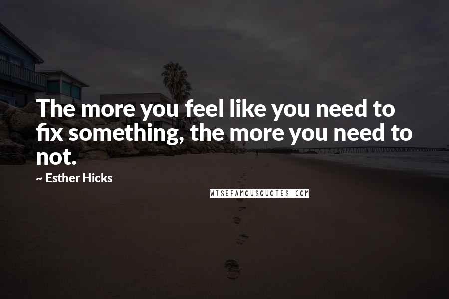 Esther Hicks Quotes: The more you feel like you need to fix something, the more you need to not.