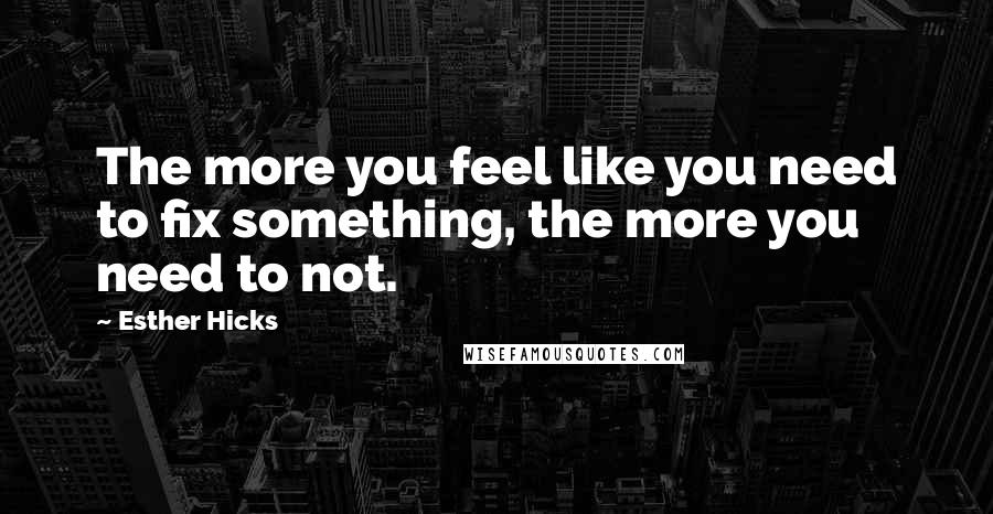 Esther Hicks Quotes: The more you feel like you need to fix something, the more you need to not.