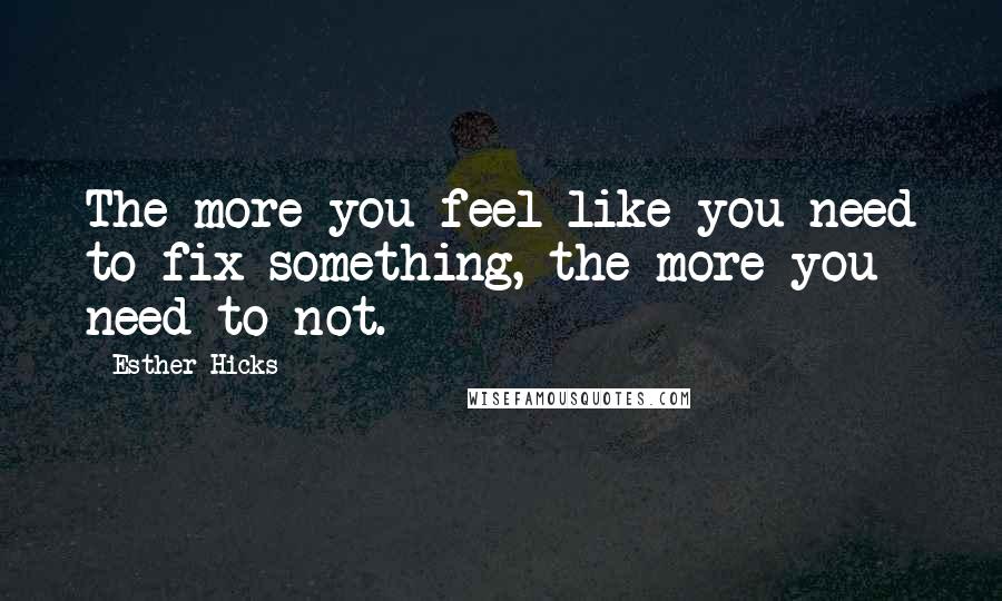 Esther Hicks Quotes: The more you feel like you need to fix something, the more you need to not.