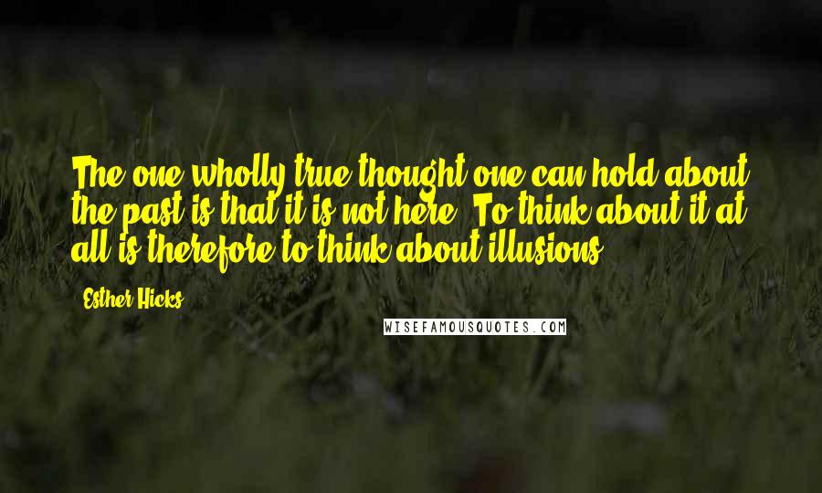 Esther Hicks Quotes: The one wholly true thought one can hold about the past is that it is not here. To think about it at all is therefore to think about illusions.