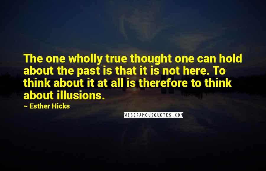 Esther Hicks Quotes: The one wholly true thought one can hold about the past is that it is not here. To think about it at all is therefore to think about illusions.