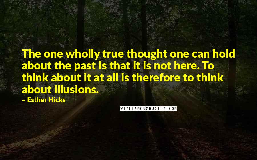 Esther Hicks Quotes: The one wholly true thought one can hold about the past is that it is not here. To think about it at all is therefore to think about illusions.