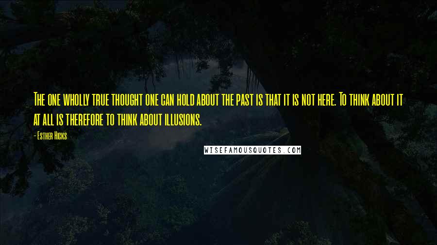 Esther Hicks Quotes: The one wholly true thought one can hold about the past is that it is not here. To think about it at all is therefore to think about illusions.
