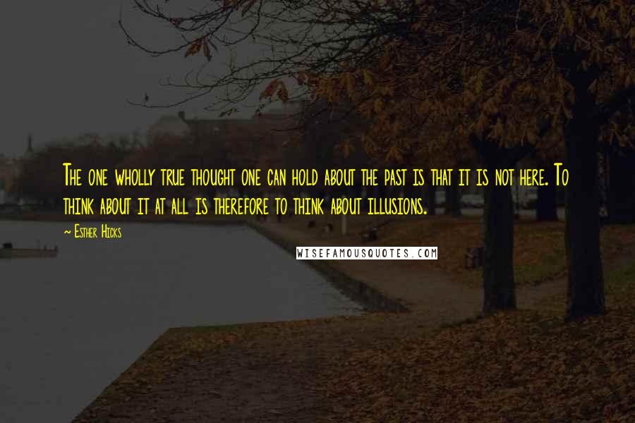 Esther Hicks Quotes: The one wholly true thought one can hold about the past is that it is not here. To think about it at all is therefore to think about illusions.