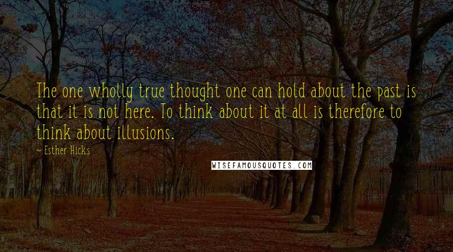 Esther Hicks Quotes: The one wholly true thought one can hold about the past is that it is not here. To think about it at all is therefore to think about illusions.