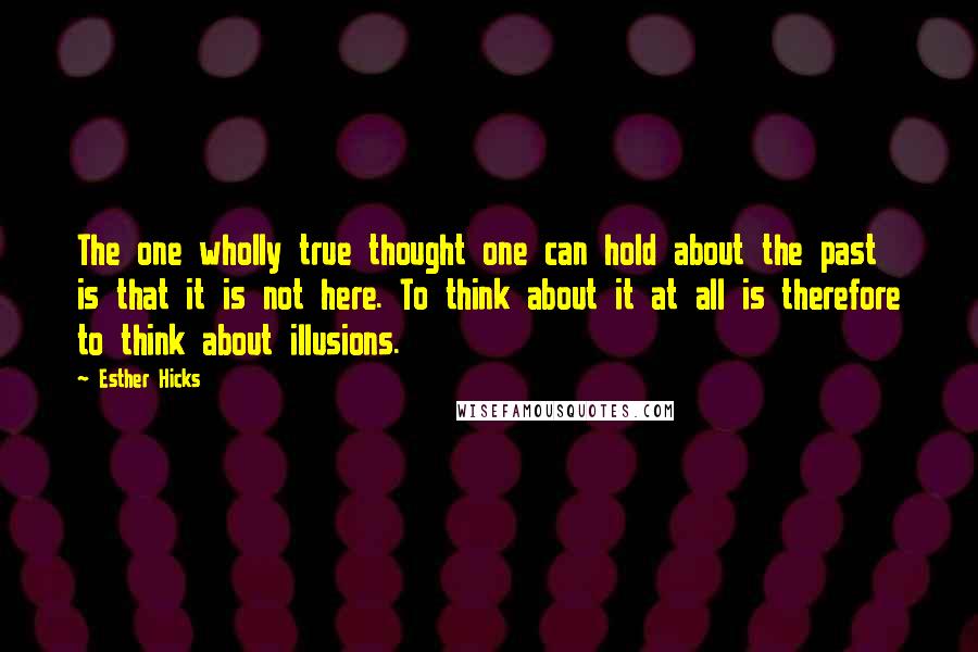 Esther Hicks Quotes: The one wholly true thought one can hold about the past is that it is not here. To think about it at all is therefore to think about illusions.