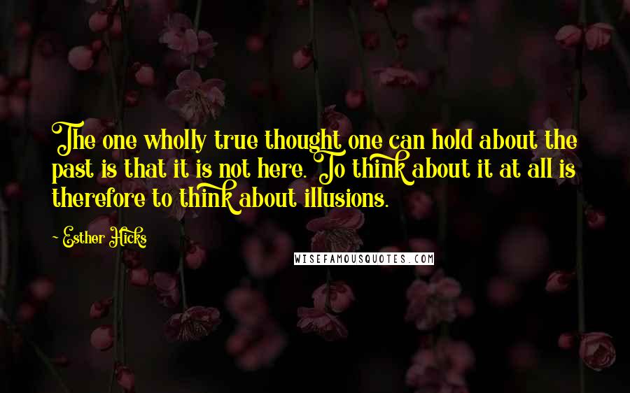 Esther Hicks Quotes: The one wholly true thought one can hold about the past is that it is not here. To think about it at all is therefore to think about illusions.