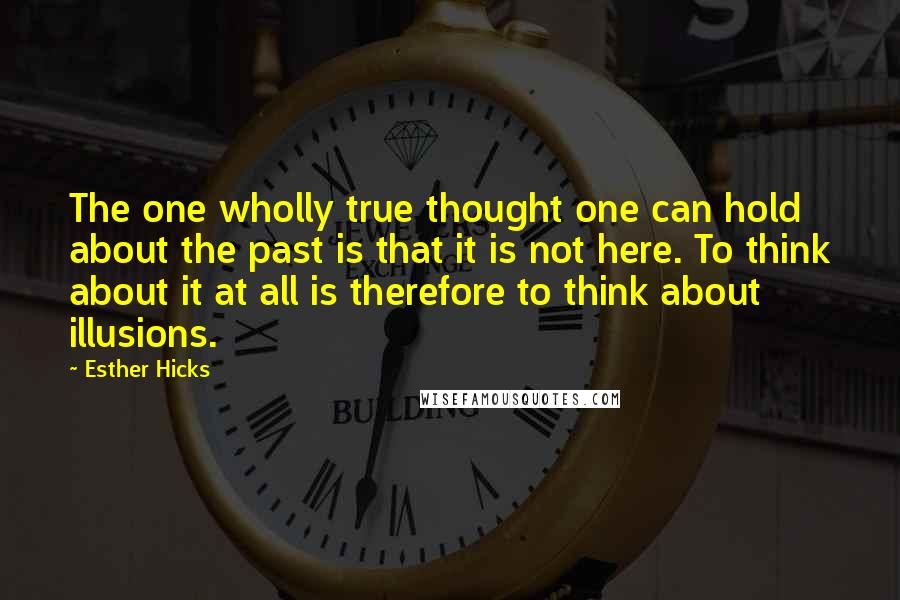 Esther Hicks Quotes: The one wholly true thought one can hold about the past is that it is not here. To think about it at all is therefore to think about illusions.