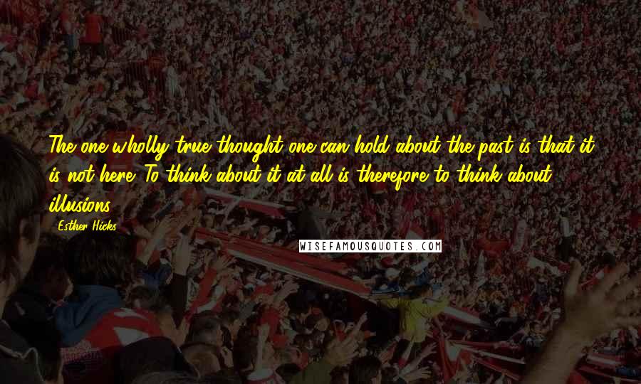 Esther Hicks Quotes: The one wholly true thought one can hold about the past is that it is not here. To think about it at all is therefore to think about illusions.