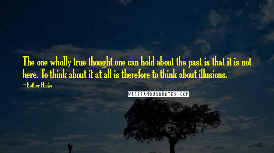 Esther Hicks Quotes: The one wholly true thought one can hold about the past is that it is not here. To think about it at all is therefore to think about illusions.