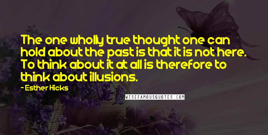 Esther Hicks Quotes: The one wholly true thought one can hold about the past is that it is not here. To think about it at all is therefore to think about illusions.