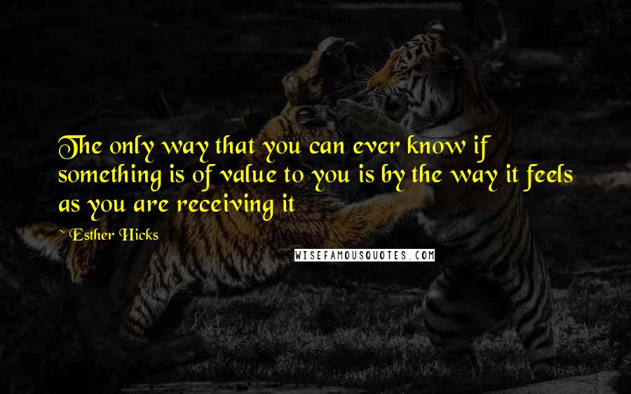 Esther Hicks Quotes: The only way that you can ever know if something is of value to you is by the way it feels as you are receiving it