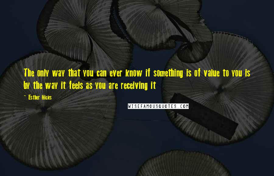 Esther Hicks Quotes: The only way that you can ever know if something is of value to you is by the way it feels as you are receiving it