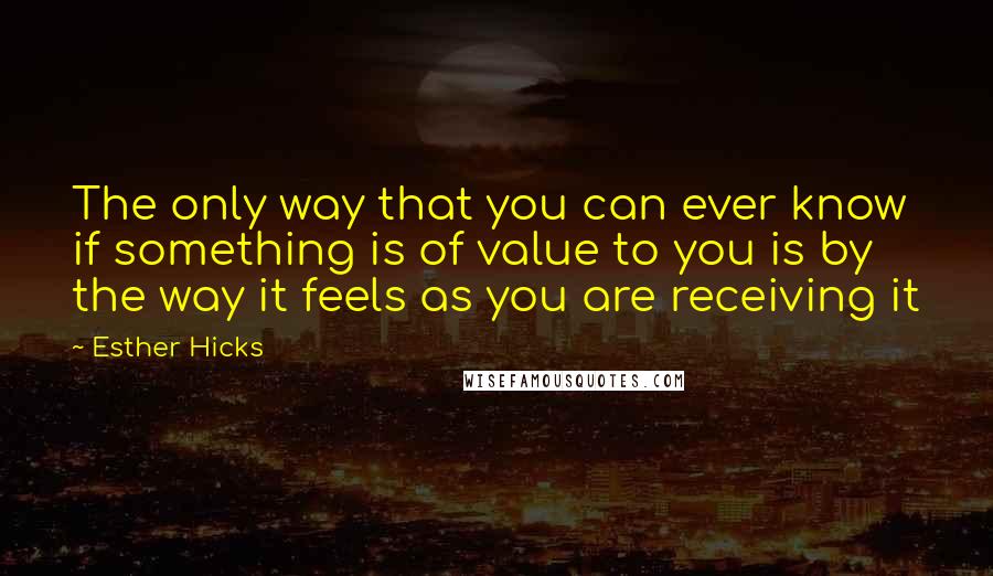 Esther Hicks Quotes: The only way that you can ever know if something is of value to you is by the way it feels as you are receiving it