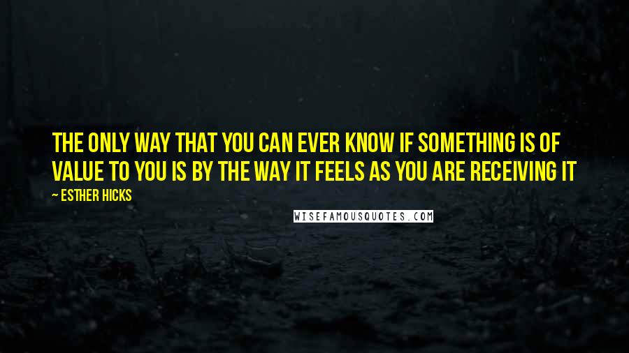 Esther Hicks Quotes: The only way that you can ever know if something is of value to you is by the way it feels as you are receiving it