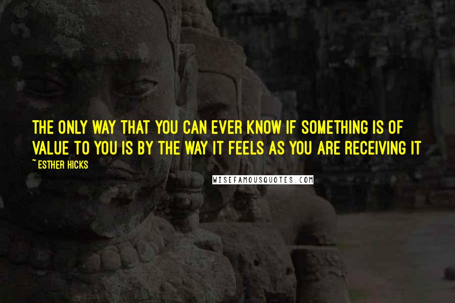 Esther Hicks Quotes: The only way that you can ever know if something is of value to you is by the way it feels as you are receiving it