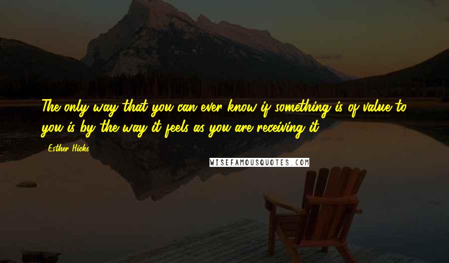 Esther Hicks Quotes: The only way that you can ever know if something is of value to you is by the way it feels as you are receiving it