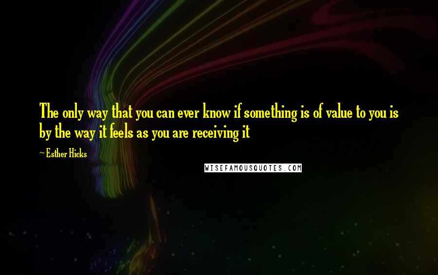 Esther Hicks Quotes: The only way that you can ever know if something is of value to you is by the way it feels as you are receiving it