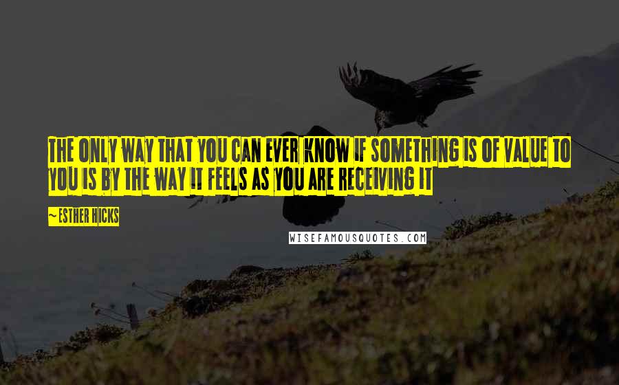 Esther Hicks Quotes: The only way that you can ever know if something is of value to you is by the way it feels as you are receiving it