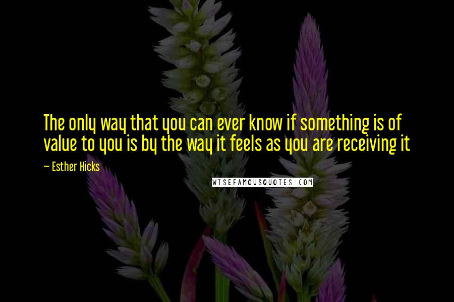 Esther Hicks Quotes: The only way that you can ever know if something is of value to you is by the way it feels as you are receiving it