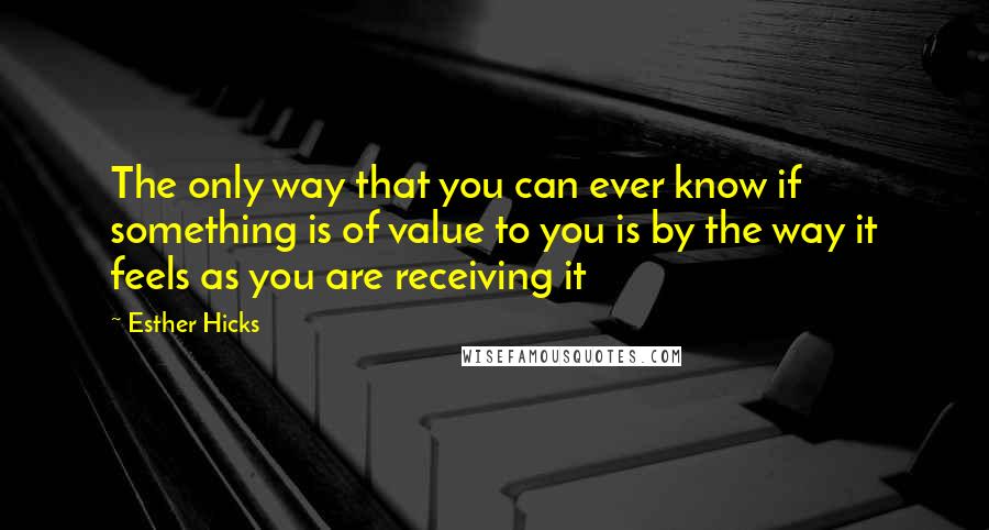 Esther Hicks Quotes: The only way that you can ever know if something is of value to you is by the way it feels as you are receiving it