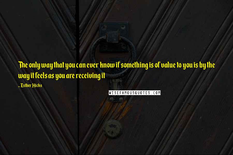 Esther Hicks Quotes: The only way that you can ever know if something is of value to you is by the way it feels as you are receiving it