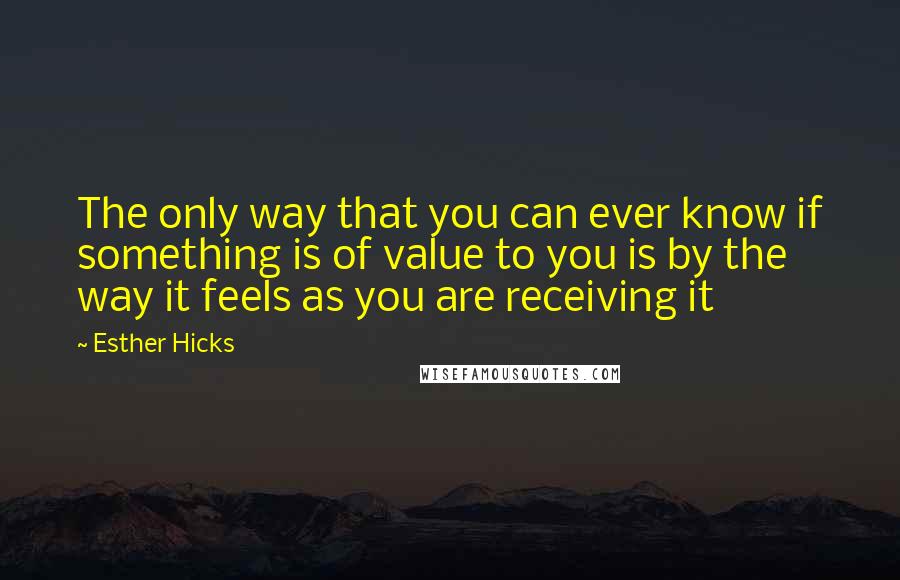 Esther Hicks Quotes: The only way that you can ever know if something is of value to you is by the way it feels as you are receiving it