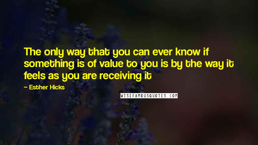 Esther Hicks Quotes: The only way that you can ever know if something is of value to you is by the way it feels as you are receiving it