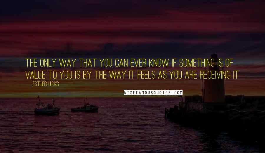 Esther Hicks Quotes: The only way that you can ever know if something is of value to you is by the way it feels as you are receiving it