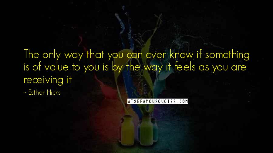 Esther Hicks Quotes: The only way that you can ever know if something is of value to you is by the way it feels as you are receiving it