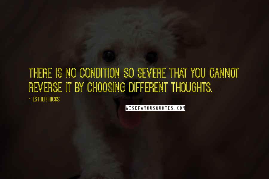 Esther Hicks Quotes: There is no condition so severe that you cannot reverse it by choosing different thoughts.