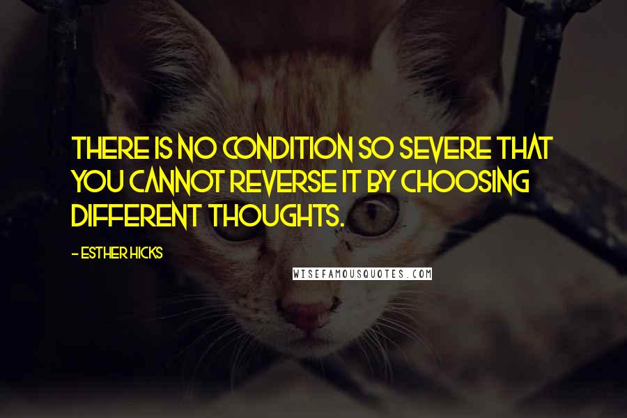 Esther Hicks Quotes: There is no condition so severe that you cannot reverse it by choosing different thoughts.