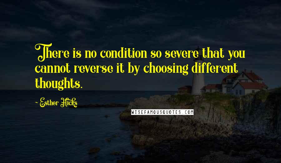 Esther Hicks Quotes: There is no condition so severe that you cannot reverse it by choosing different thoughts.