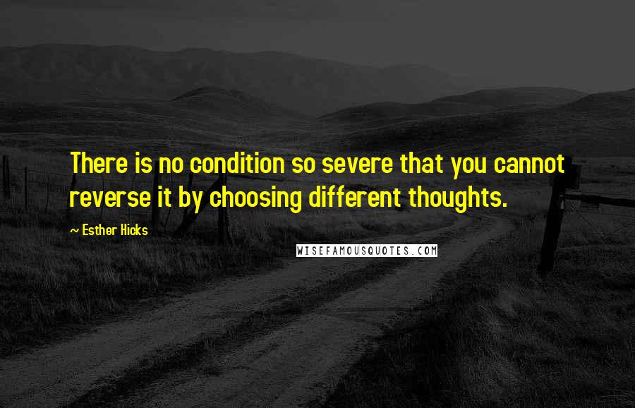 Esther Hicks Quotes: There is no condition so severe that you cannot reverse it by choosing different thoughts.