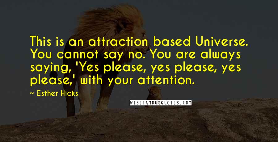 Esther Hicks Quotes: This is an attraction based Universe. You cannot say no. You are always saying, 'Yes please, yes please, yes please,' with your attention.