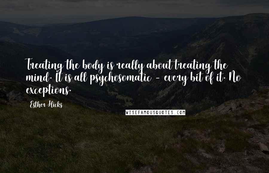 Esther Hicks Quotes: Treating the body is really about treating the mind. It is all psychosomatic - every bit of it. No exceptions.