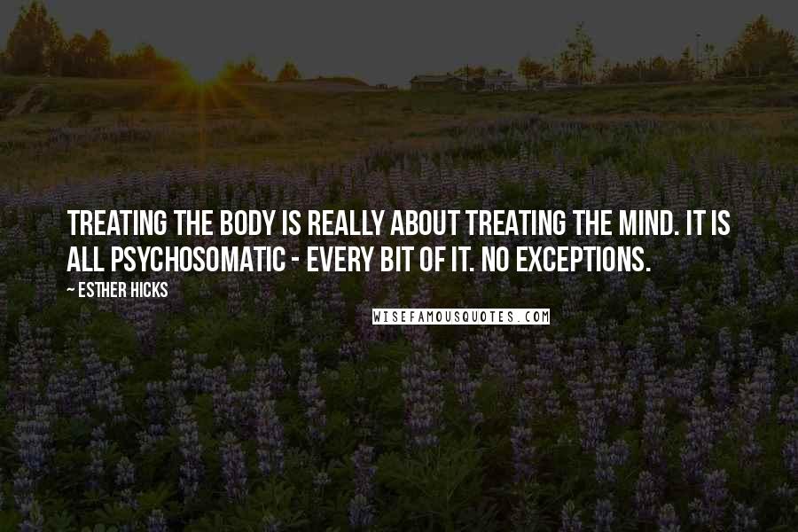 Esther Hicks Quotes: Treating the body is really about treating the mind. It is all psychosomatic - every bit of it. No exceptions.