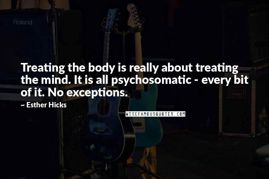 Esther Hicks Quotes: Treating the body is really about treating the mind. It is all psychosomatic - every bit of it. No exceptions.