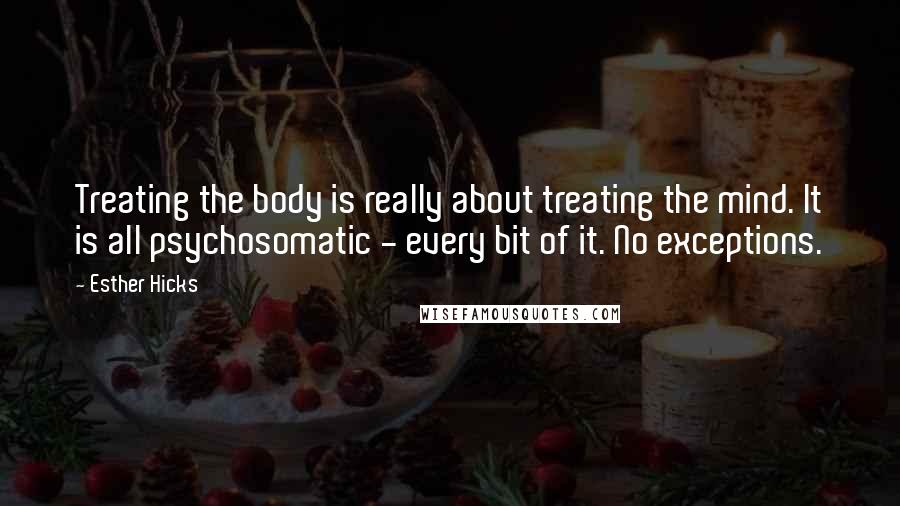 Esther Hicks Quotes: Treating the body is really about treating the mind. It is all psychosomatic - every bit of it. No exceptions.