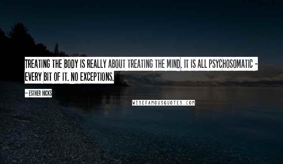 Esther Hicks Quotes: Treating the body is really about treating the mind. It is all psychosomatic - every bit of it. No exceptions.