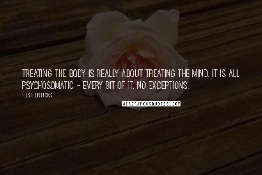 Esther Hicks Quotes: Treating the body is really about treating the mind. It is all psychosomatic - every bit of it. No exceptions.