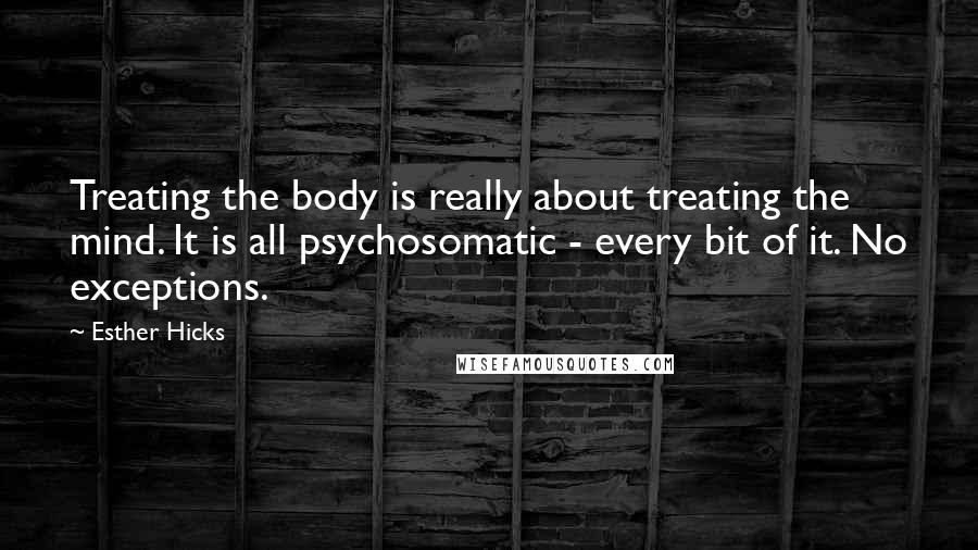 Esther Hicks Quotes: Treating the body is really about treating the mind. It is all psychosomatic - every bit of it. No exceptions.