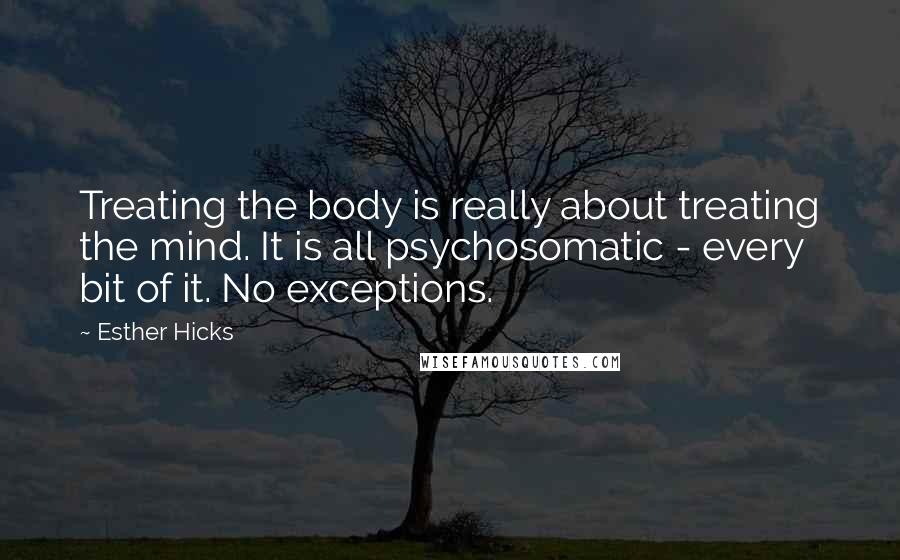 Esther Hicks Quotes: Treating the body is really about treating the mind. It is all psychosomatic - every bit of it. No exceptions.